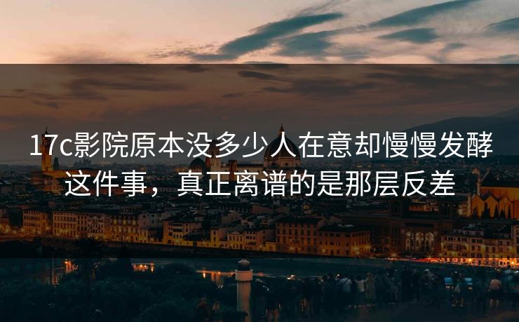 17c影院原本没多少人在意却慢慢发酵这件事，真正离谱的是那层反差