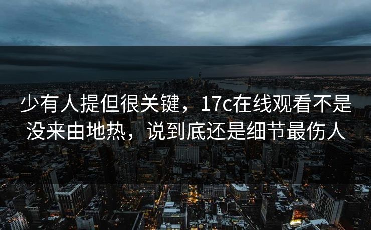 少有人提但很关键，17c在线观看不是没来由地热，说到底还是细节最伤人