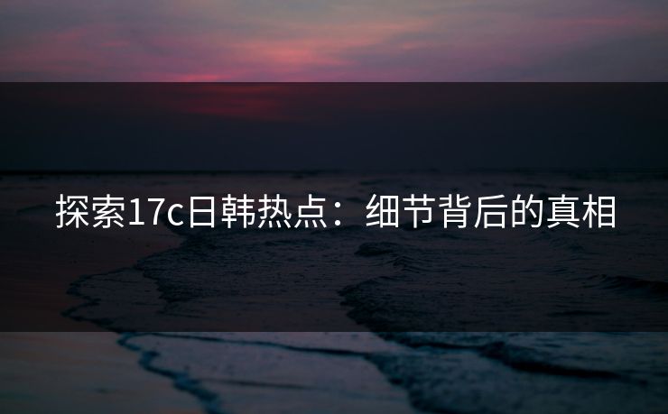 探索17c日韩热点：细节背后的真相