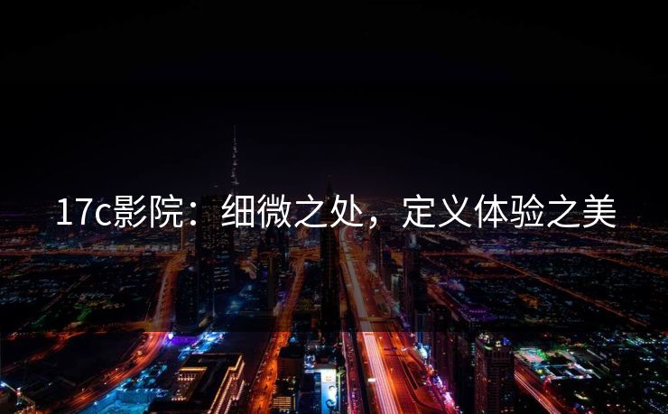 17c影院：细微之处，定义体验之美