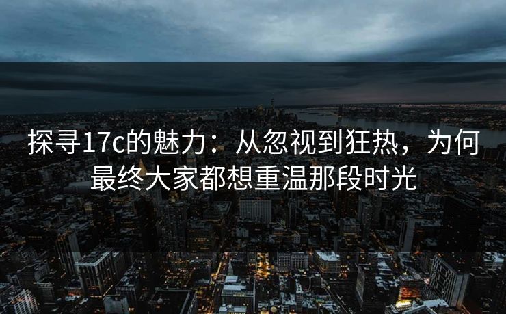 探寻17c的魅力：从忽视到狂热，为何最终大家都想重温那段时光