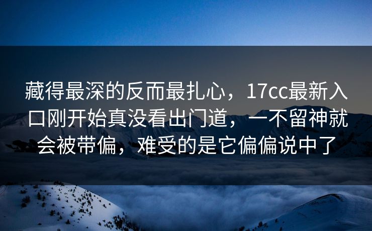 藏得最深的反而最扎心，17cc最新入口刚开始真没看出门道，一不留神就会被带偏，难受的是它偏偏说中了