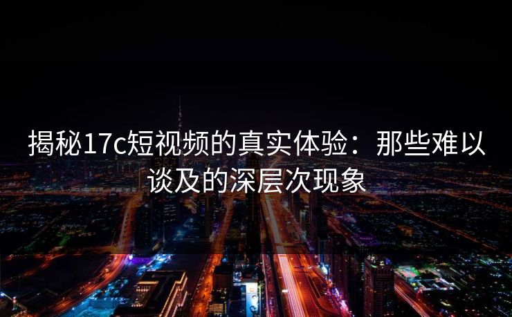 揭秘17c短视频的真实体验：那些难以谈及的深层次现象