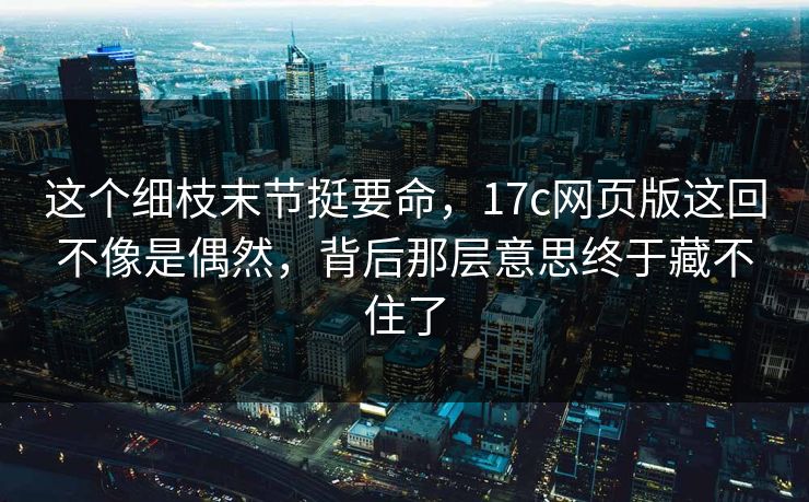 这个细枝末节挺要命，17c网页版这回不像是偶然，背后那层意思终于藏不住了