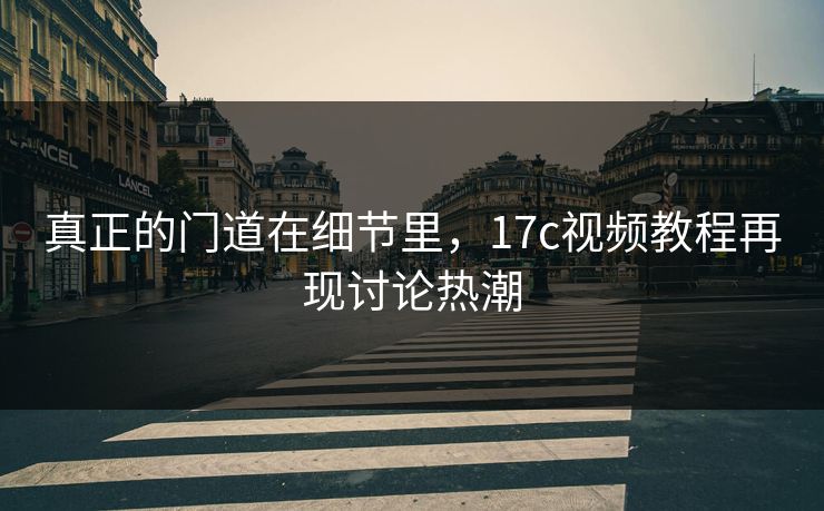 真正的门道在细节里，17c视频教程再现讨论热潮