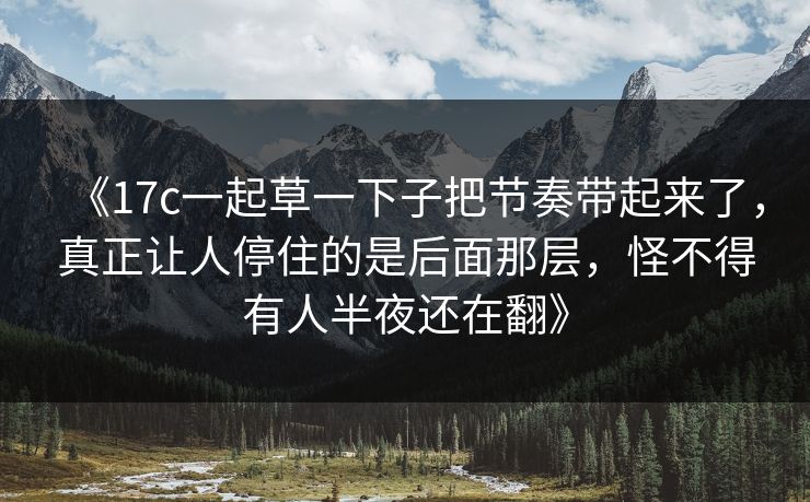 《17c一起草一下子把节奏带起来了，真正让人停住的是后面那层，怪不得有人半夜还在翻》