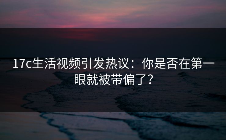 17c生活视频引发热议：你是否在第一眼就被带偏了？