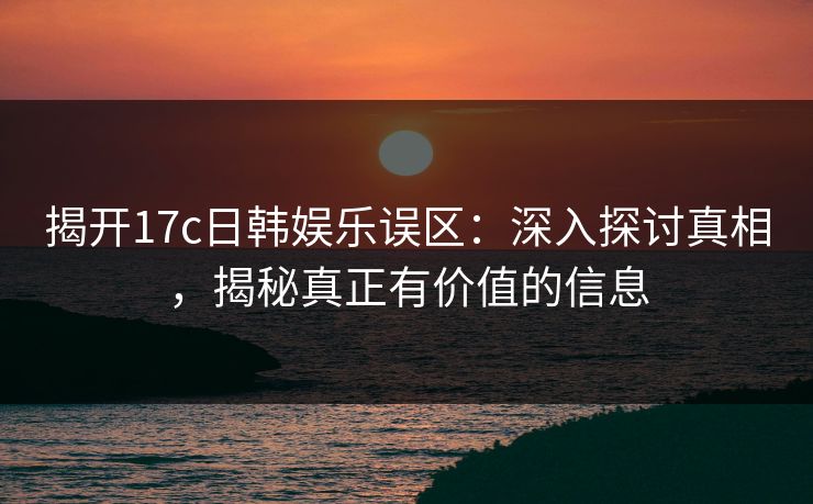 揭开17c日韩娱乐误区：深入探讨真相，揭秘真正有价值的信息