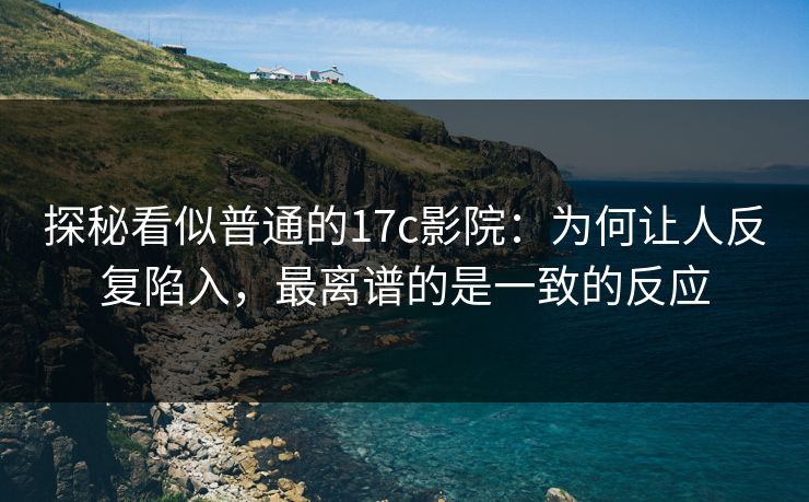 探秘看似普通的17c影院：为何让人反复陷入，最离谱的是一致的反应