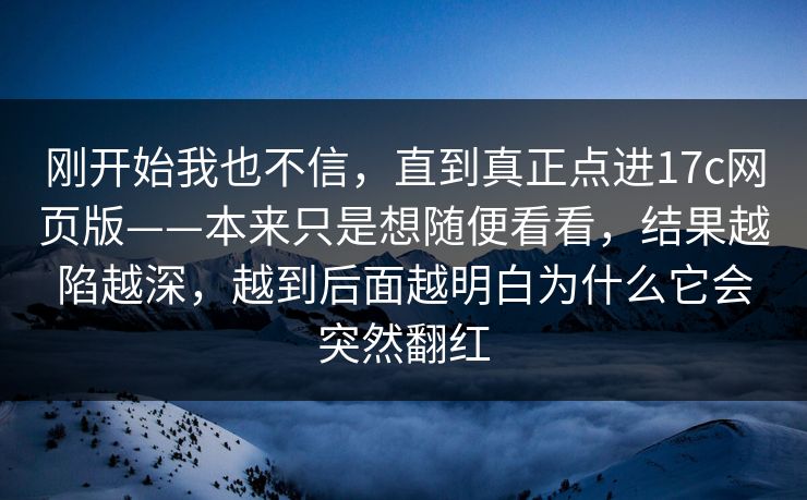 刚开始我也不信，直到真正点进17c网页版——本来只是想随便看看，结果越陷越深，越到后面越明白为什么它会突然翻红