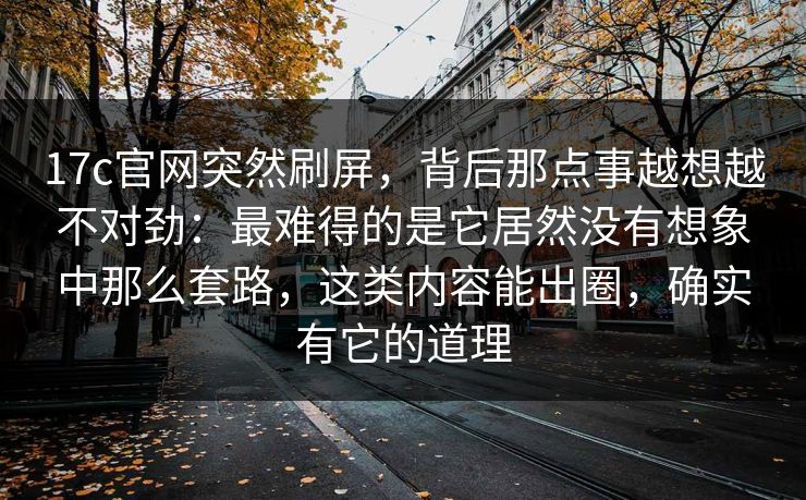 17c官网突然刷屏，背后那点事越想越不对劲：最难得的是它居然没有想象中那么套路，这类内容能出圈，确实有它的道理
