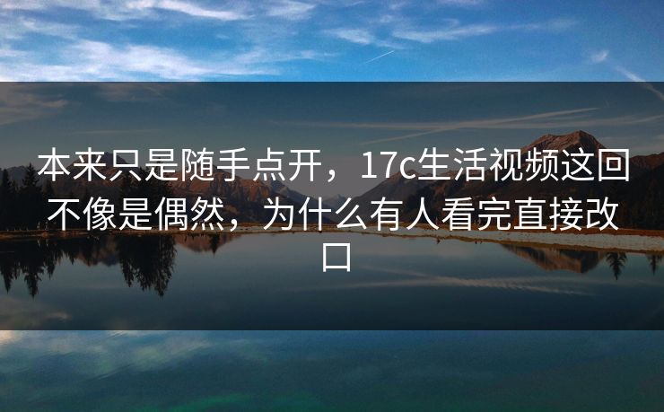 本来只是随手点开,17c生活视频这回不像是偶然,为什么有人看完直接改口 本来只是随手点开,17c生活视频这回不像是偶然,为什么有人看完直接改口