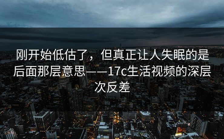 刚开始低估了，但真正让人失眠的是后面那层意思——17c生活视频的深层次反差