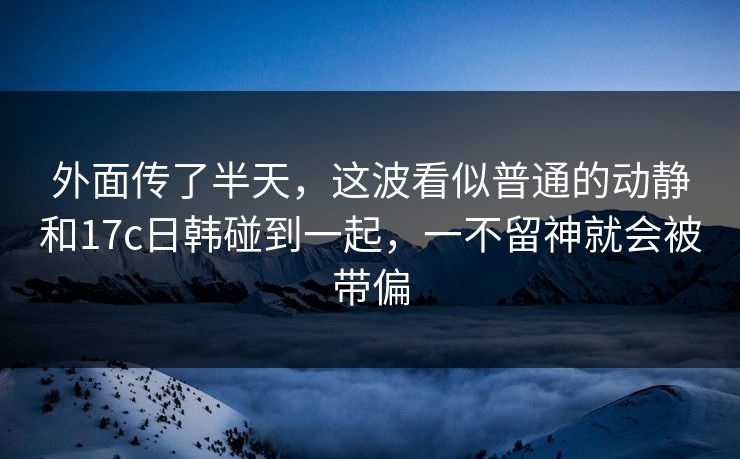 外面传了半天，这波看似普通的动静和17c日韩碰到一起，一不留神就会被带偏