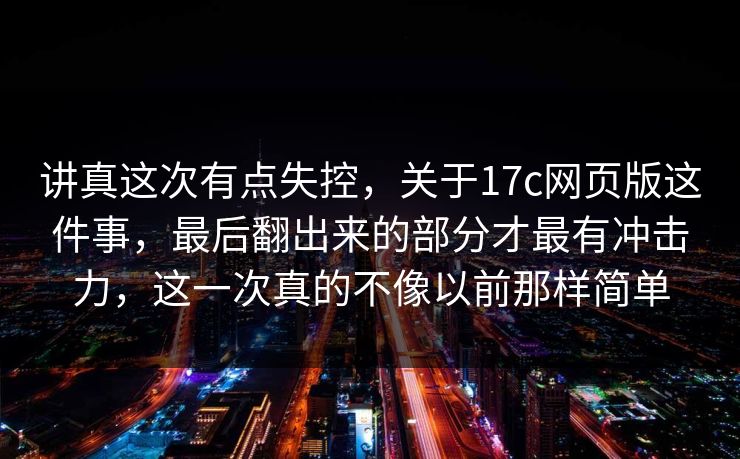 讲真这次有点失控，关于17c网页版这件事，最后翻出来的部分才最有冲击力，这一次真的不像以前那样简单