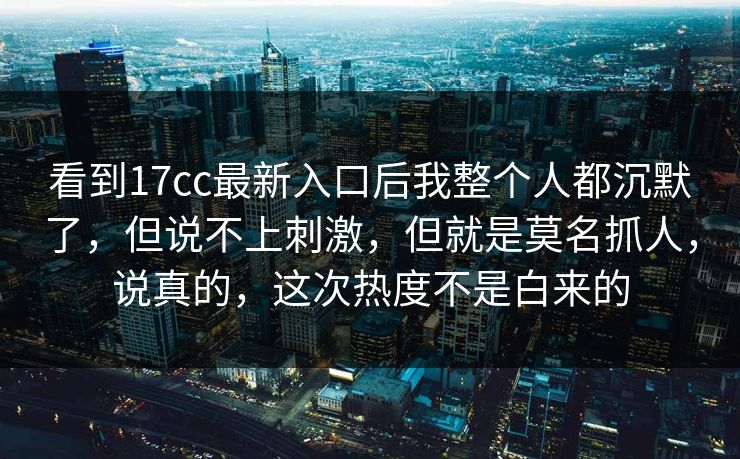 看到17cc最新入口后我整个人都沉默了，但说不上刺激，但就是莫名抓人，说真的，这次热度不是白来的