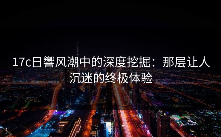 17c日響风潮中的深度挖掘：那层让人沉迷的终极体验