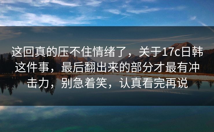 这回真的压不住情绪了，关于17c日韩这件事，最后翻出来的部分才最有冲击力，别急着笑，认真看完再说