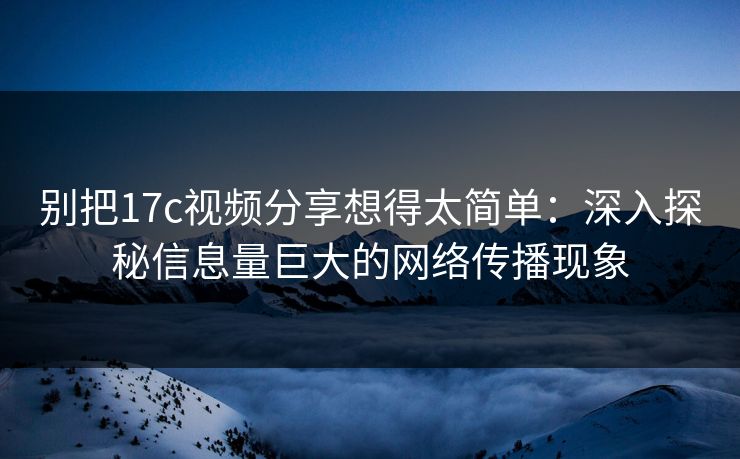 别把17c视频分享想得太简单：深入探秘信息量巨大的网络传播现象
