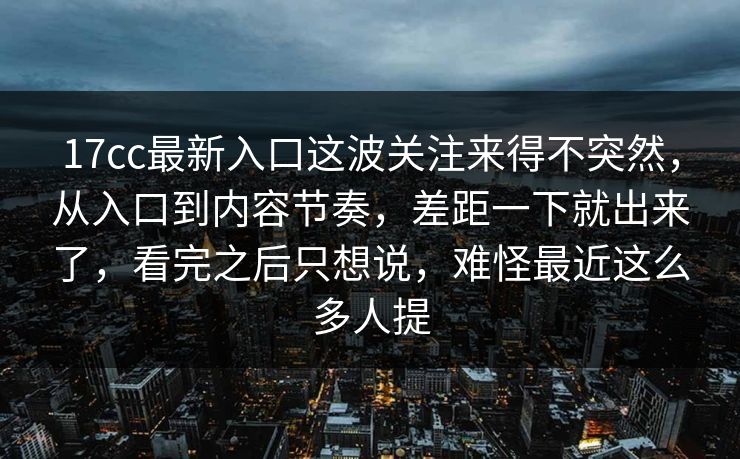 17cc最新入口这波关注来得不突然，从入口到内容节奏，差距一下就出来了，看完之后只想说，难怪最近这么多人提