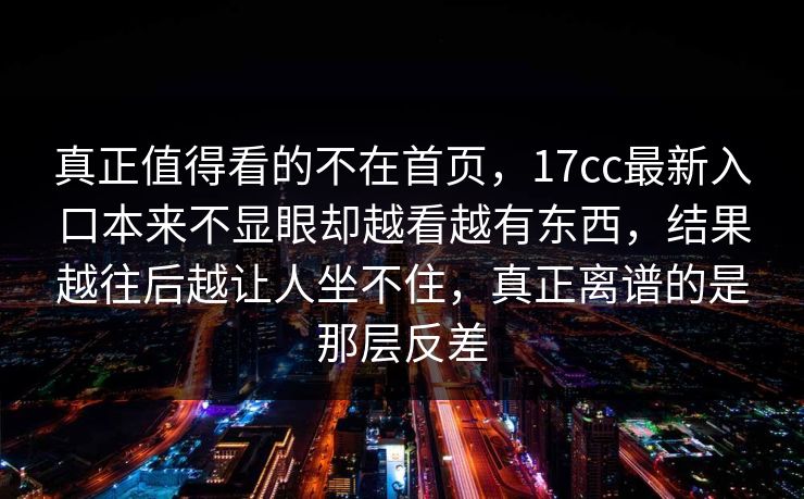 真正值得看的不在首页,17cc最新入口本来不显眼却越看越有东西,结果越往后越让人坐不住,真正离谱的是那层反差 真正值得看的不在首页,17cc最新入口本来不显眼却越看越有东西,结果越往后越让人坐不住,真正离谱的是那层反差