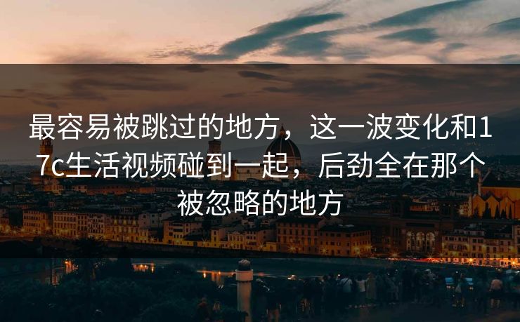 最容易被跳过的地方,这一波变化和17c生活视频碰到一起,后劲全在那个被忽略的地方