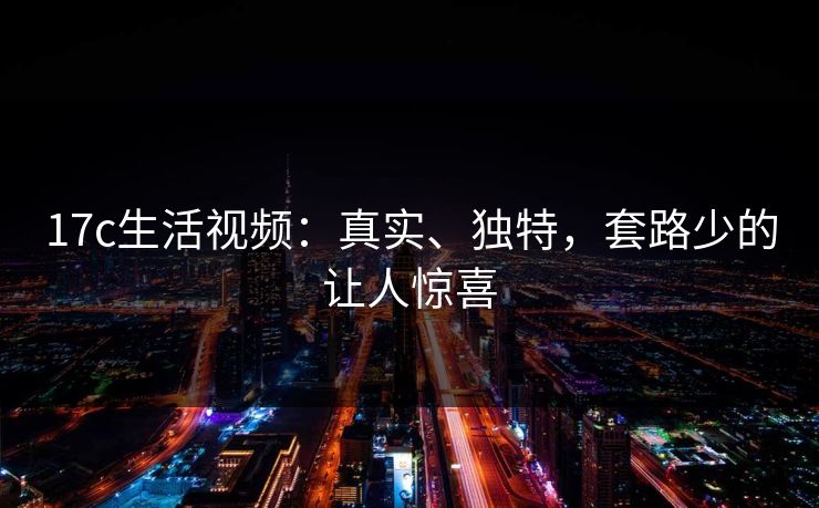 17c生活视频:真实、独特,套路少的让人惊喜 17c生活视频:真实、独特,套路少的让人惊喜