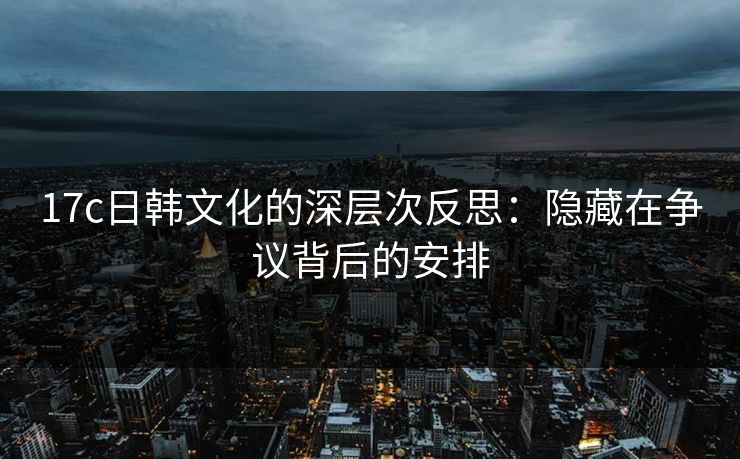 17c日韩文化的深层次反思:隐藏在争议背后的安排 17c日韩文化的深层次反思:隐藏在争议背后的安排