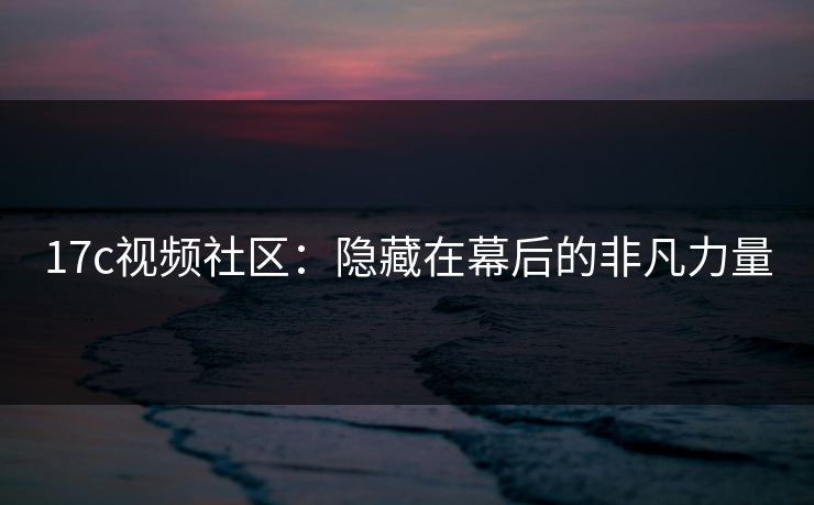 17c视频社区:隐藏在幕后的非凡力量 17c视频社区:隐藏在幕后的非凡力量