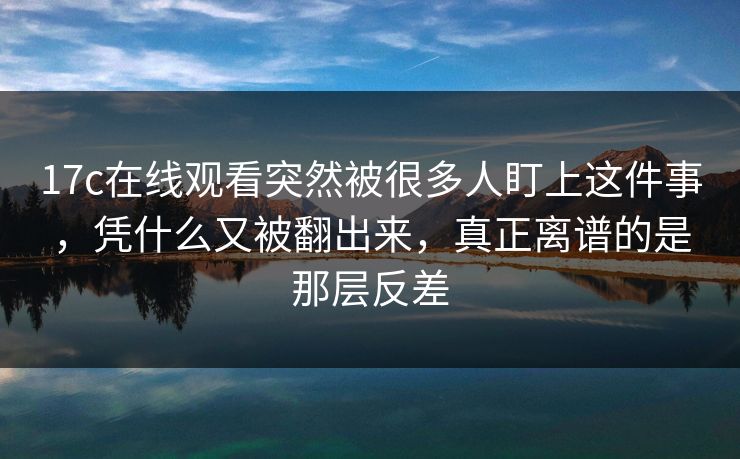 17c在线观看突然被很多人盯上这件事,凭什么又被翻出来,真正离谱的是那层反差 17c在线观看突然被很多人盯上这件事,凭什么又被翻出来,真正离谱的是那层反差