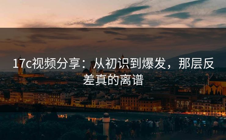 17c视频分享:从初识到爆发,那层反差真的离谱