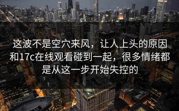 这波不是空穴来风,让人上头的原因和17c在线观看碰到一起,很多情绪都是从这一步开始失控的 这波不是空穴来风,让人上头的原因和17c在线观看碰到一起,很多情绪都是从这一步开始失控的