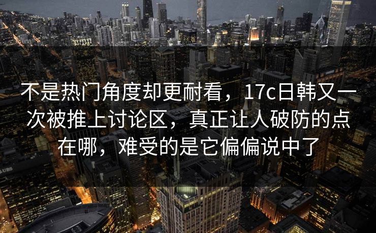不是热门角度却更耐看,17c日韩又一次被推上讨论区,真正让人破防的点在哪,难受的是它偏偏说中了 不是热门角度却更耐看,17c日韩又一次被推上讨论区,真正让人破防的点在哪,难受的是它偏偏说中了