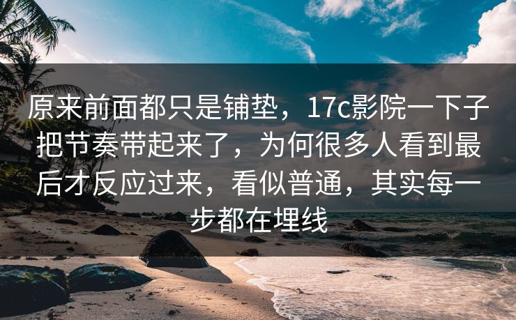 原来前面都只是铺垫,17c影院一下子把节奏带起来了,为何很多人看到最后才反应过来,看似普通,其实每一步都在埋线 原来前面都只是铺垫,17c影院一下子把节奏带起来了,为何很多人看到最后才反应过来,看似普通,其实每一步都在埋线