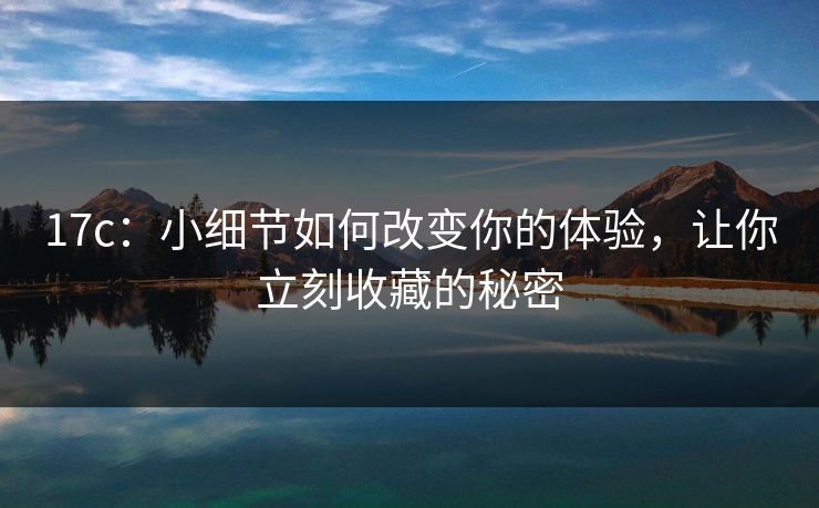 17c：小细节如何改变你的体验，让你立刻收藏的秘密