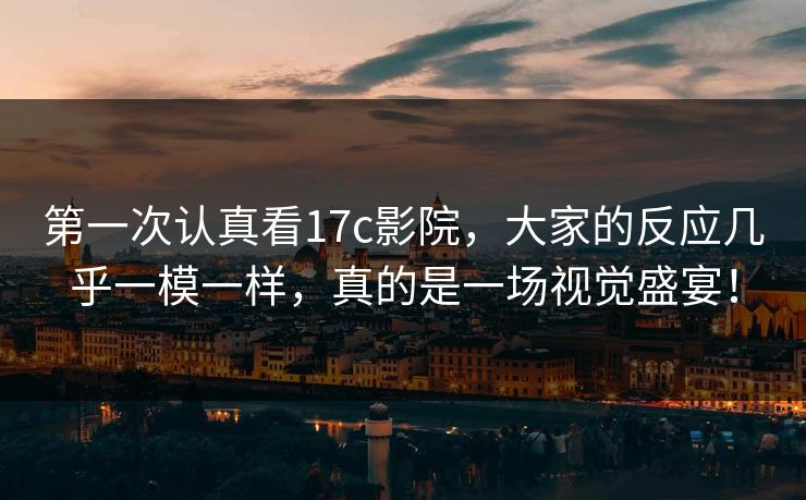 第一次认真看17c影院,大家的反应几乎一模一样,真的是一场视觉盛宴!