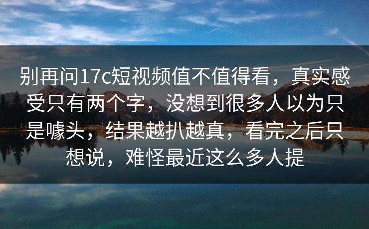 别再问17c短视频值不值得看,真实感受只有两个字,没想到很多人以为只是噱头,结果越扒越真,看完之后只想说,难怪最近这么多人提 别再问17c短视频值不值得看,真实感受只有两个字,没想到很多人以为只是噱头,结果越扒越真,看完之后只想说,难怪最近这么多人提