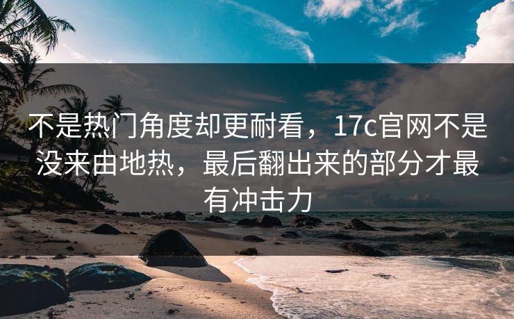 不是热门角度却更耐看，17c官网不是没来由地热，最后翻出来的部分才最有冲击力