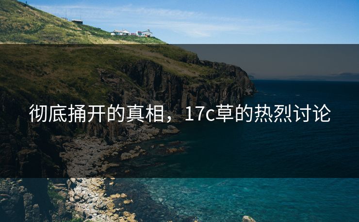彻底捅开的真相,17c草的热烈讨论 彻底捅开的真相,17c草的热烈讨论