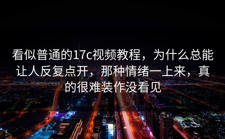 看似普通的17c视频教程,为什么总能让人反复点开,那种情绪一上来,真的很难装作没看见 看似普通的17c视频教程,为什么总能让人反复点开,那种情绪一上来,真的很难装作没看见