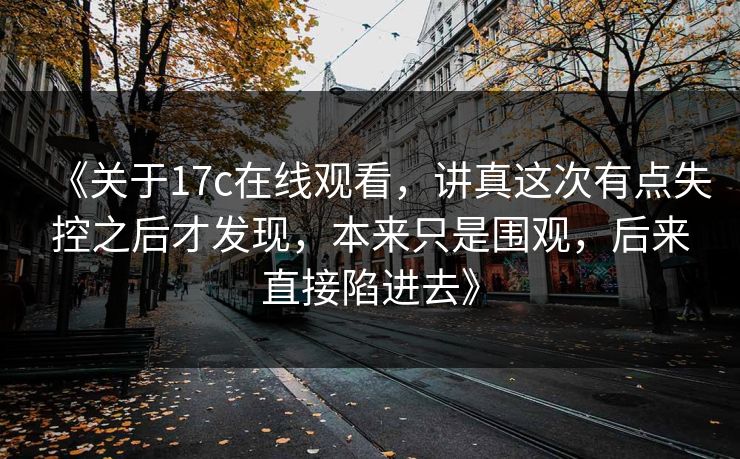 《关于17c在线观看,讲真这次有点失控之后才发现,本来只是围观,后来直接陷进去》