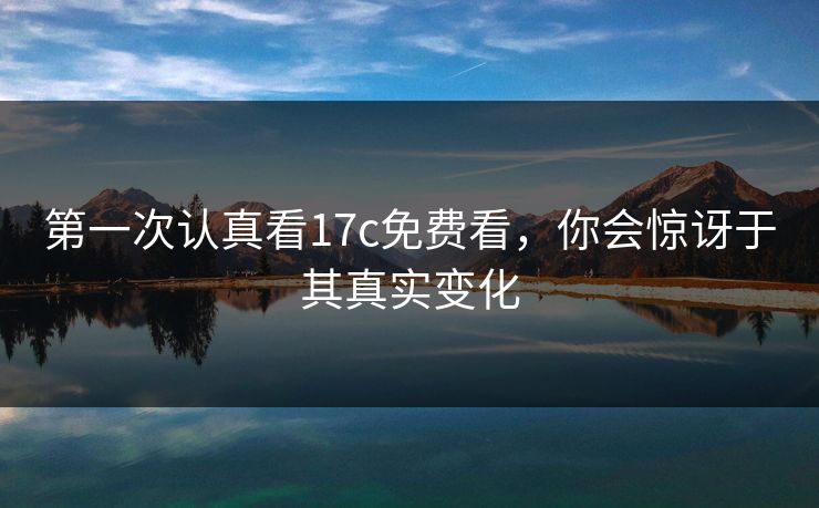 第一次认真看17c免费看,你会惊讶于其真实变化 第一次认真看17c免费看,你会惊讶于其真实变化