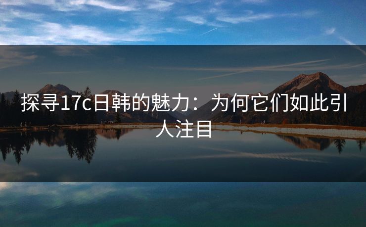 探寻17c日韩的魅力:为何它们如此引人注目 探寻17c日韩的魅力:为何它们如此引人注目