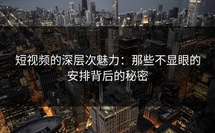 短视频的深层次魅力:那些不显眼的安排背后的秘密 短视频的深层次魅力:那些不显眼的安排背后的秘密