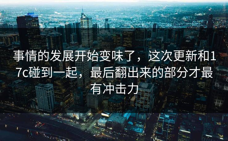 事情的发展开始变味了,这次更新和17c碰到一起,最后翻出来的部分才最有冲击力 事情的发展开始变味了,这次更新和17c碰到一起,最后翻出来的部分才最有冲击力