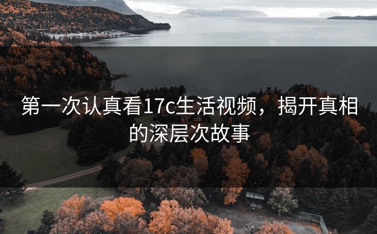 第一次认真看17c生活视频,揭开真相的深层次故事 第一次认真看17c生活视频,揭开真相的深层次故事
