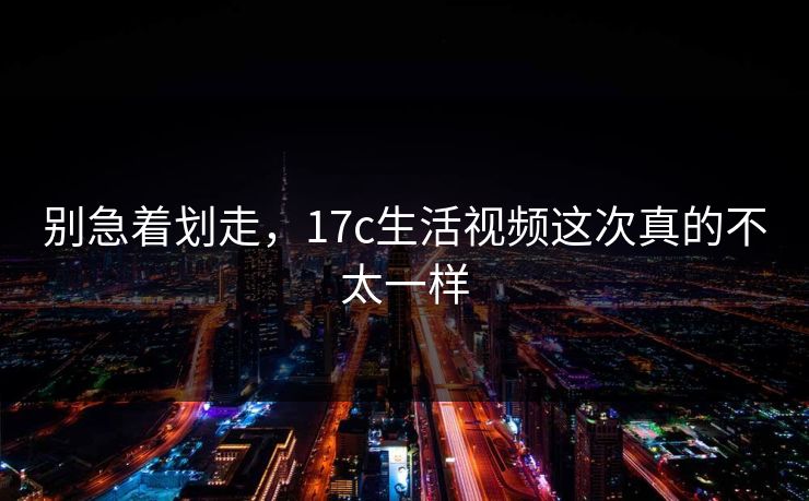 别急着划走，17c生活视频这次真的不太一样