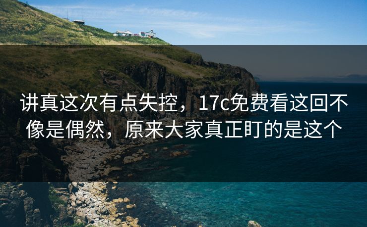 讲真这次有点失控,17c免费看这回不像是偶然,原来大家真正盯的是这个 讲真这次有点失控,17c免费看这回不像是偶然,原来大家真正盯的是这个