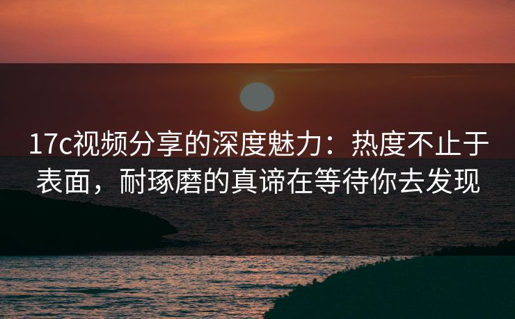 17c视频分享的深度魅力:热度不止于表面,耐琢磨的真谛在等待你去发现 17c视频分享的深度魅力:热度不止于表面,耐琢磨的真谛在等待你去发现