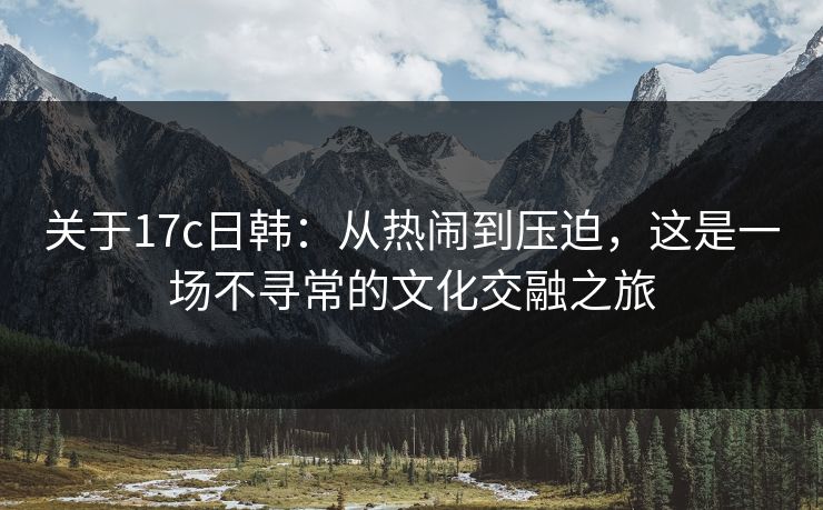 关于17c日韩：从热闹到压迫，这是一场不寻常的文化交融之旅